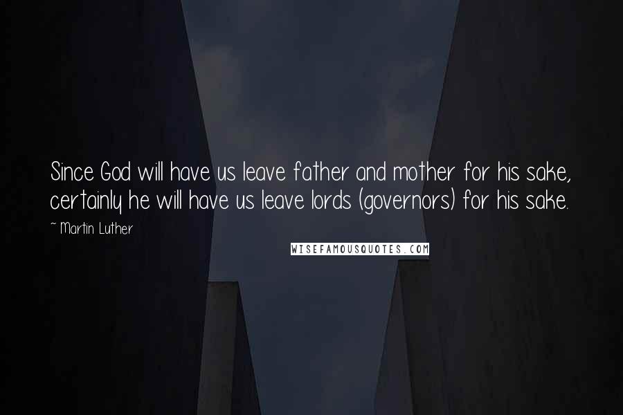 Martin Luther Quotes: Since God will have us leave father and mother for his sake, certainly he will have us leave lords (governors) for his sake.