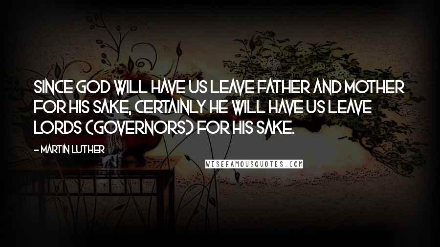 Martin Luther Quotes: Since God will have us leave father and mother for his sake, certainly he will have us leave lords (governors) for his sake.