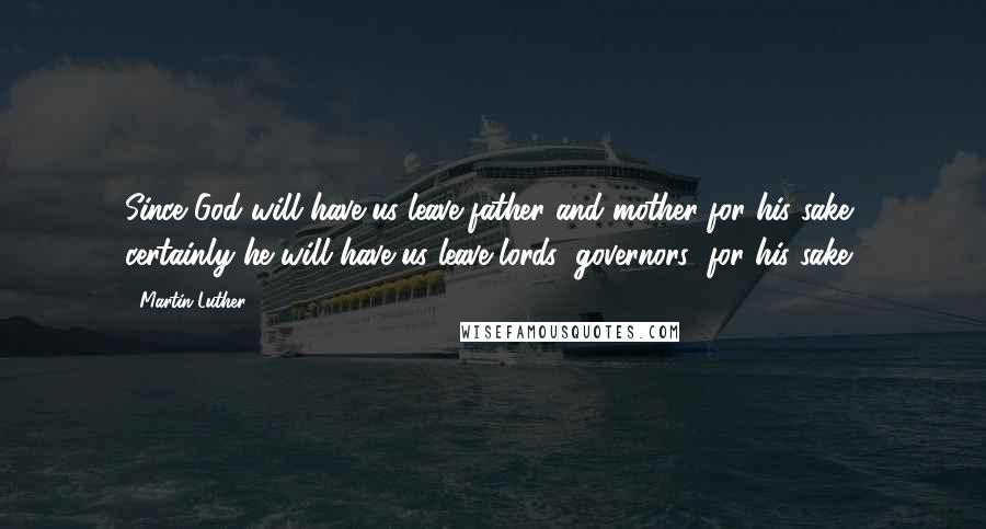 Martin Luther Quotes: Since God will have us leave father and mother for his sake, certainly he will have us leave lords (governors) for his sake.