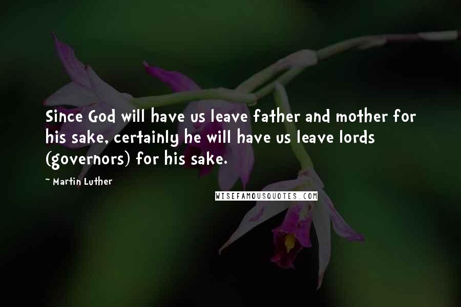 Martin Luther Quotes: Since God will have us leave father and mother for his sake, certainly he will have us leave lords (governors) for his sake.