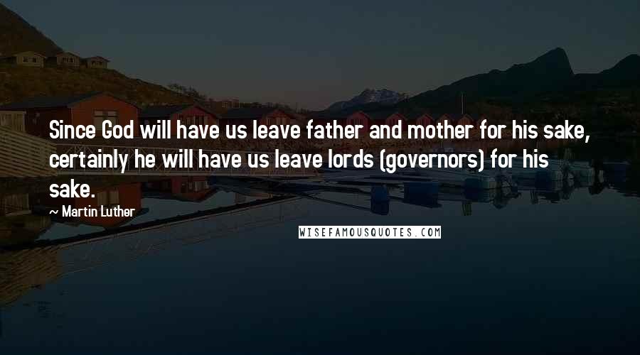 Martin Luther Quotes: Since God will have us leave father and mother for his sake, certainly he will have us leave lords (governors) for his sake.