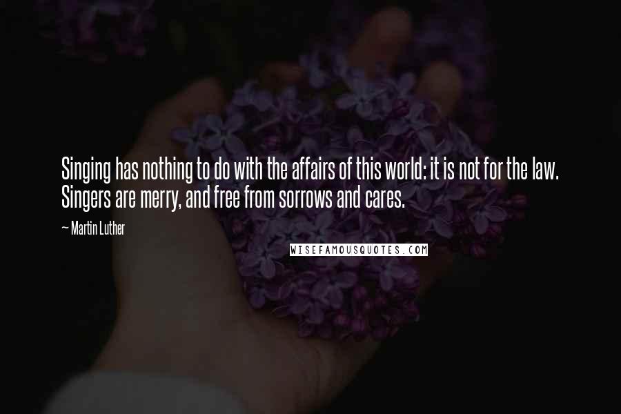 Martin Luther Quotes: Singing has nothing to do with the affairs of this world: it is not for the law. Singers are merry, and free from sorrows and cares.
