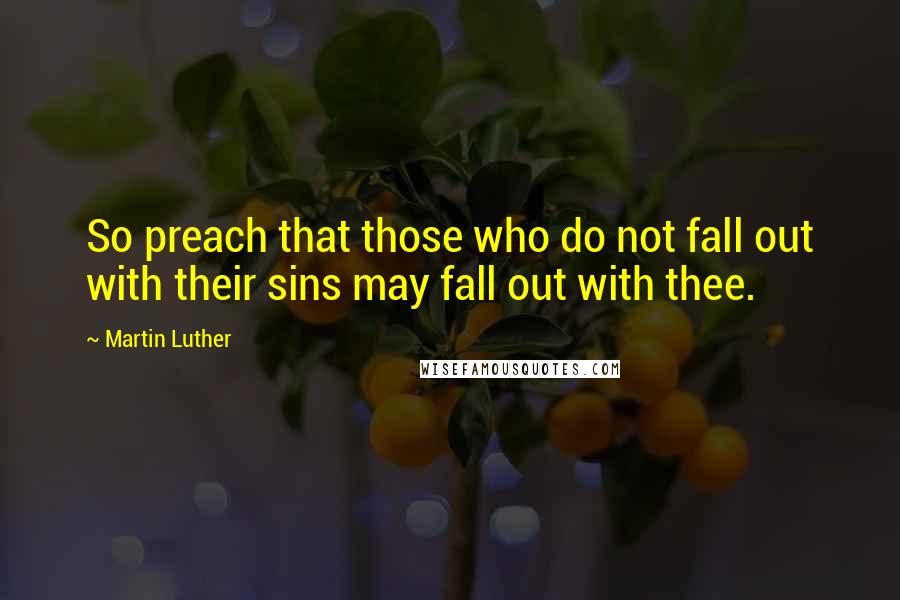 Martin Luther Quotes: So preach that those who do not fall out with their sins may fall out with thee.