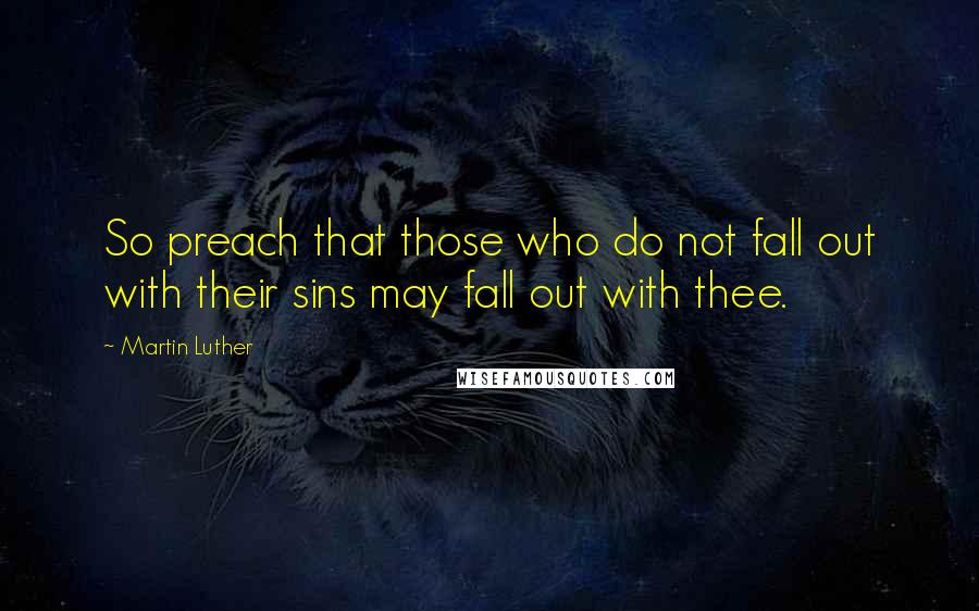 Martin Luther Quotes: So preach that those who do not fall out with their sins may fall out with thee.