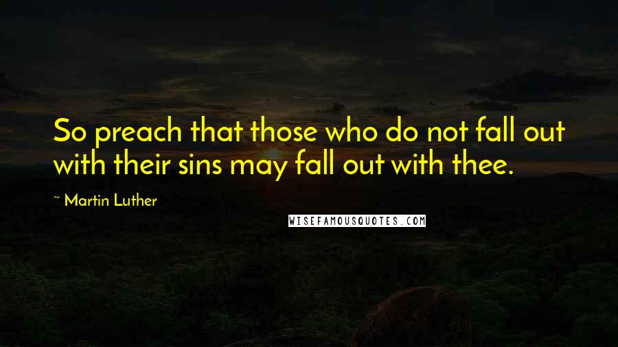 Martin Luther Quotes: So preach that those who do not fall out with their sins may fall out with thee.