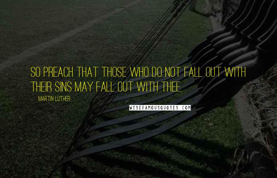 Martin Luther Quotes: So preach that those who do not fall out with their sins may fall out with thee.