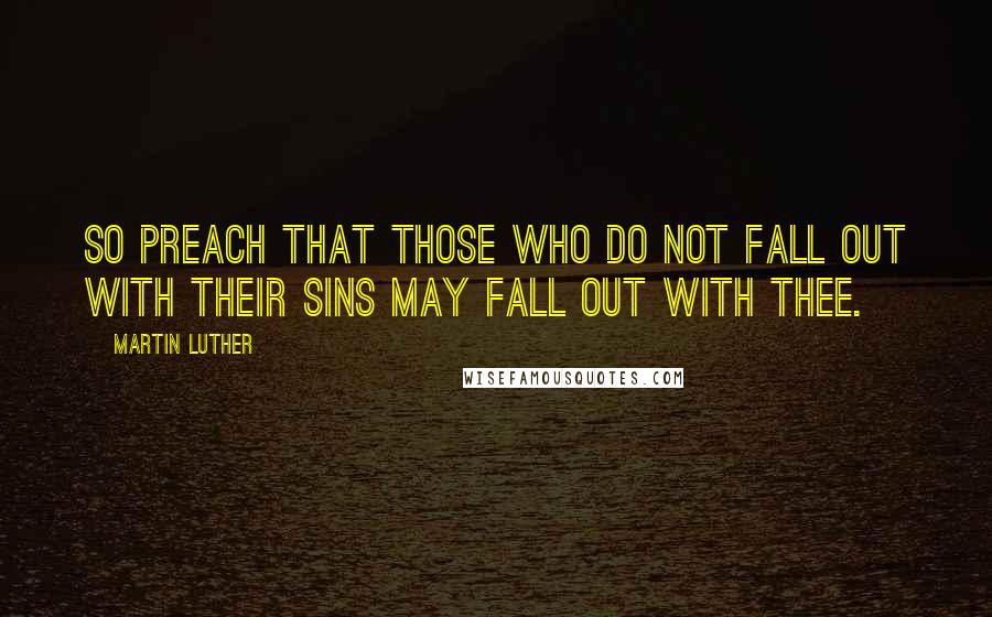 Martin Luther Quotes: So preach that those who do not fall out with their sins may fall out with thee.