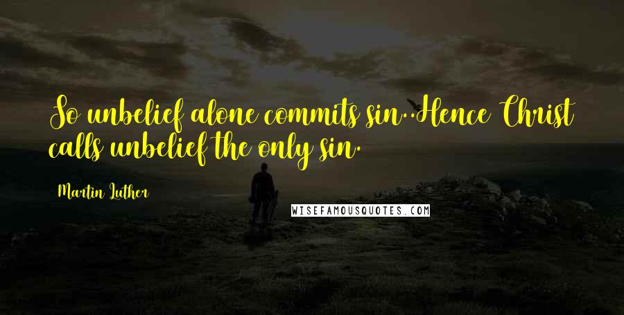 Martin Luther Quotes: So unbelief alone commits sin..Hence Christ calls unbelief the only sin.