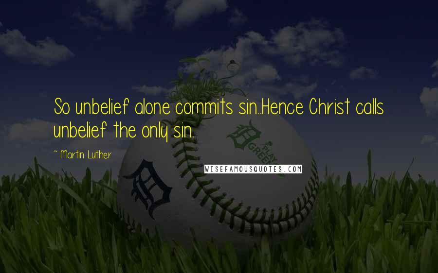 Martin Luther Quotes: So unbelief alone commits sin..Hence Christ calls unbelief the only sin.