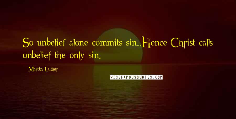 Martin Luther Quotes: So unbelief alone commits sin..Hence Christ calls unbelief the only sin.