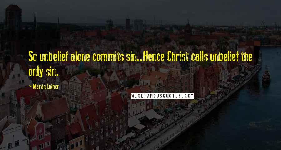 Martin Luther Quotes: So unbelief alone commits sin..Hence Christ calls unbelief the only sin.