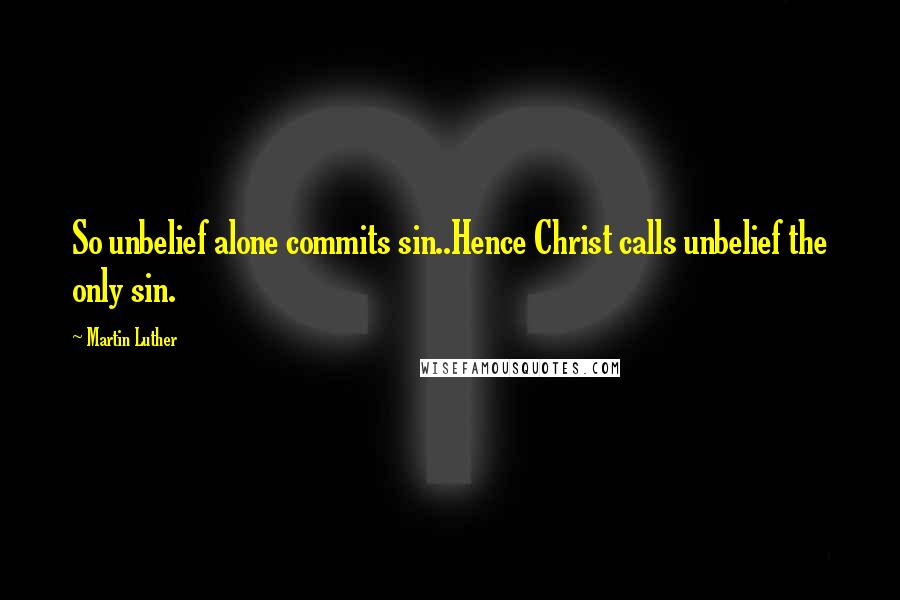 Martin Luther Quotes: So unbelief alone commits sin..Hence Christ calls unbelief the only sin.