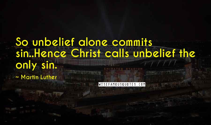 Martin Luther Quotes: So unbelief alone commits sin..Hence Christ calls unbelief the only sin.