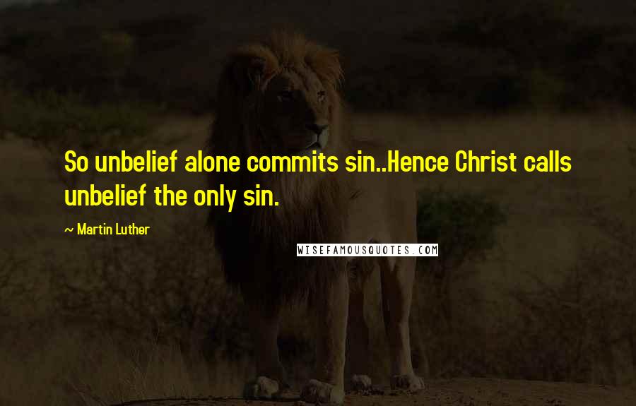 Martin Luther Quotes: So unbelief alone commits sin..Hence Christ calls unbelief the only sin.