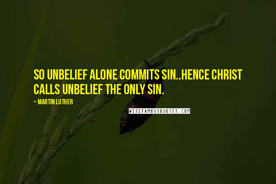 Martin Luther Quotes: So unbelief alone commits sin..Hence Christ calls unbelief the only sin.