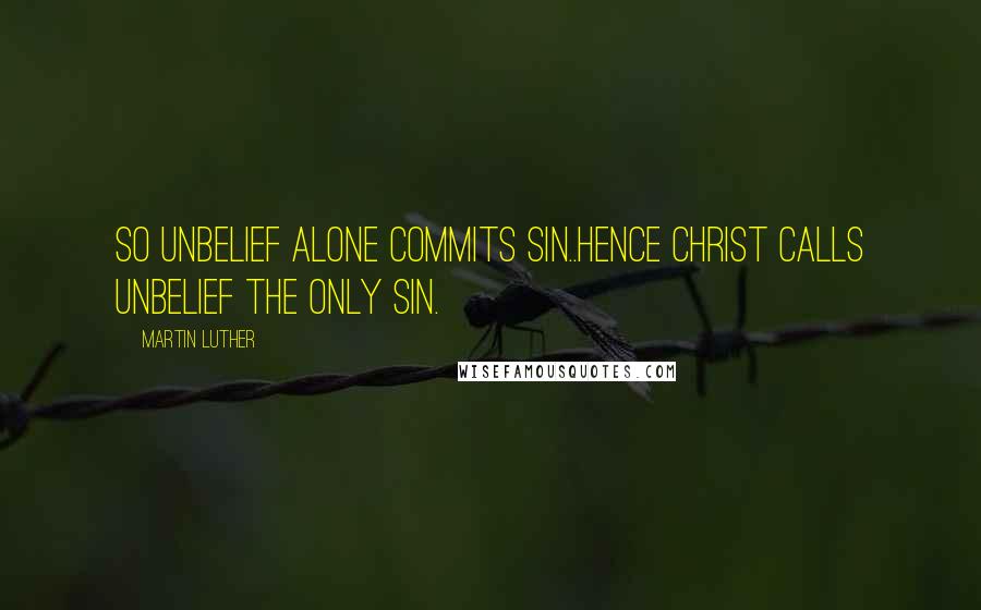 Martin Luther Quotes: So unbelief alone commits sin..Hence Christ calls unbelief the only sin.