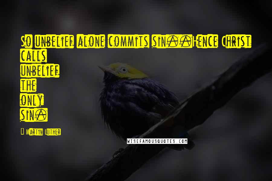 Martin Luther Quotes: So unbelief alone commits sin..Hence Christ calls unbelief the only sin.