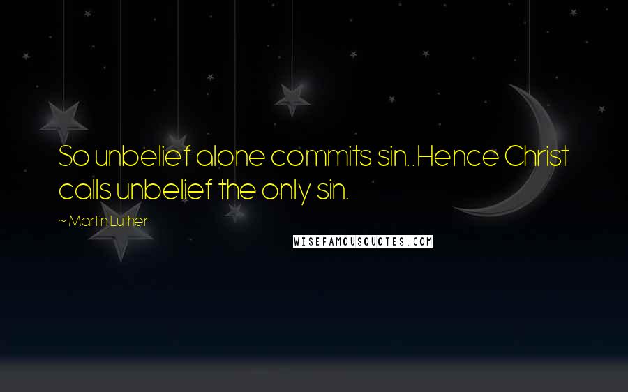 Martin Luther Quotes: So unbelief alone commits sin..Hence Christ calls unbelief the only sin.