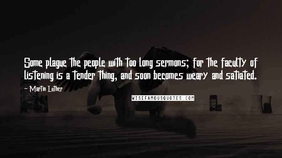 Martin Luther Quotes: Some plague the people with too long sermons; for the faculty of listening is a tender thing, and soon becomes weary and satiated.