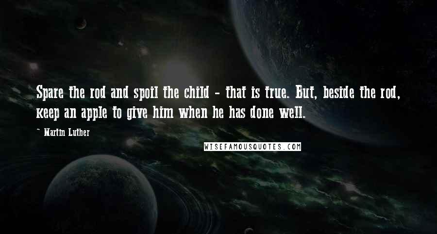 Martin Luther Quotes: Spare the rod and spoil the child - that is true. But, beside the rod, keep an apple to give him when he has done well.