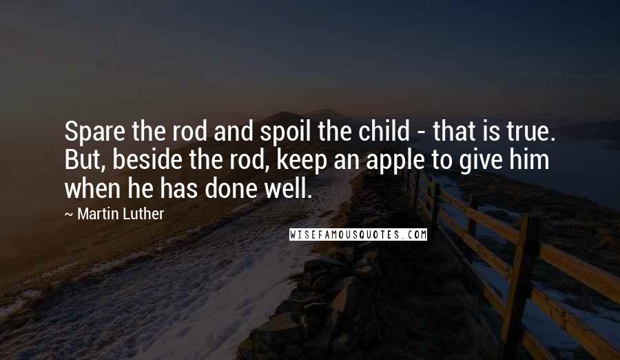 Martin Luther Quotes: Spare the rod and spoil the child - that is true. But, beside the rod, keep an apple to give him when he has done well.