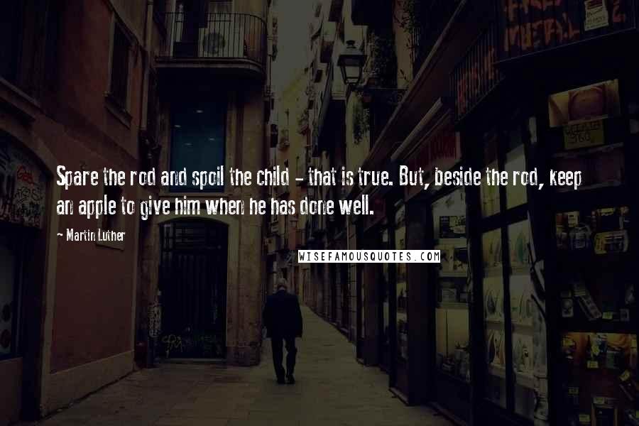 Martin Luther Quotes: Spare the rod and spoil the child - that is true. But, beside the rod, keep an apple to give him when he has done well.