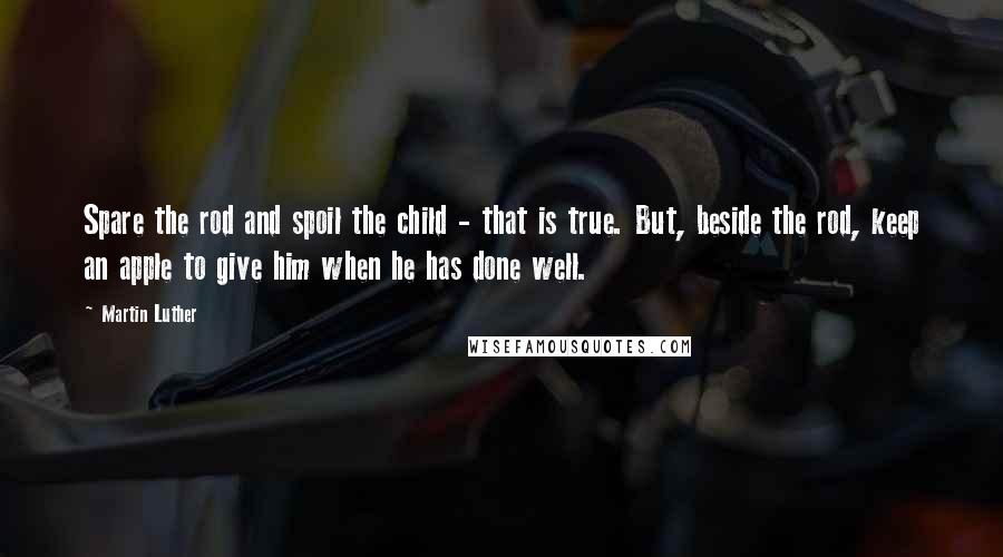 Martin Luther Quotes: Spare the rod and spoil the child - that is true. But, beside the rod, keep an apple to give him when he has done well.
