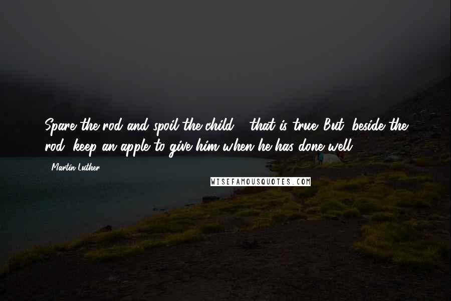 Martin Luther Quotes: Spare the rod and spoil the child - that is true. But, beside the rod, keep an apple to give him when he has done well.