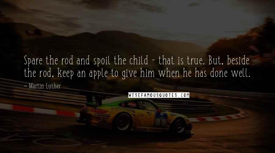 Martin Luther Quotes: Spare the rod and spoil the child - that is true. But, beside the rod, keep an apple to give him when he has done well.