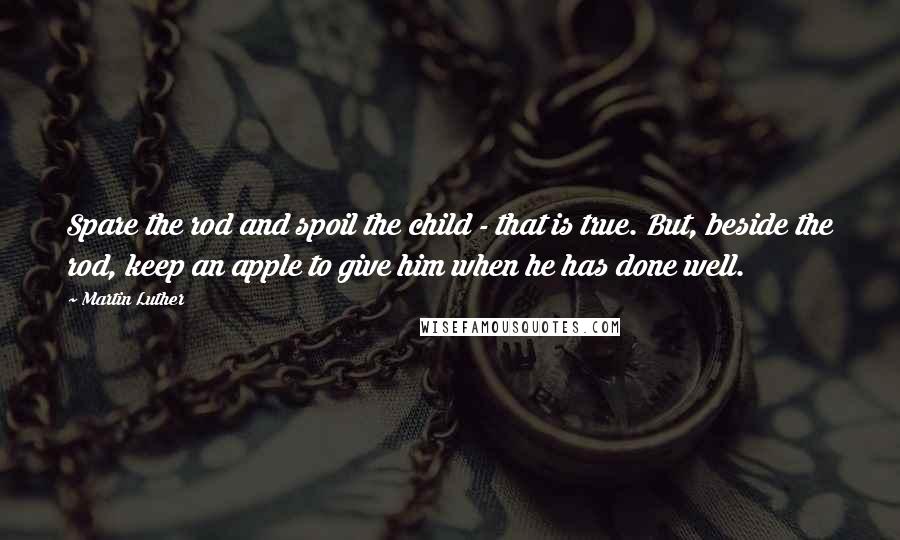 Martin Luther Quotes: Spare the rod and spoil the child - that is true. But, beside the rod, keep an apple to give him when he has done well.