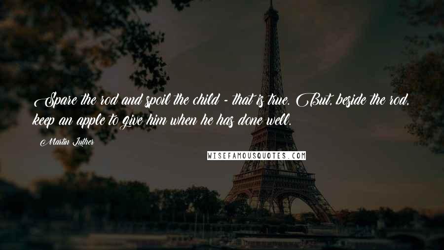 Martin Luther Quotes: Spare the rod and spoil the child - that is true. But, beside the rod, keep an apple to give him when he has done well.