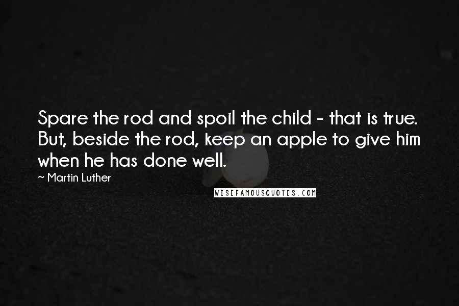 Martin Luther Quotes: Spare the rod and spoil the child - that is true. But, beside the rod, keep an apple to give him when he has done well.