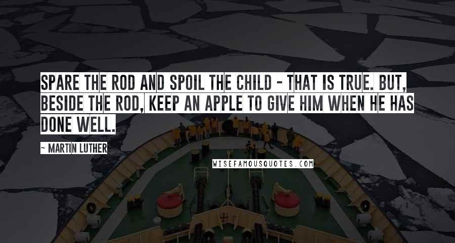 Martin Luther Quotes: Spare the rod and spoil the child - that is true. But, beside the rod, keep an apple to give him when he has done well.