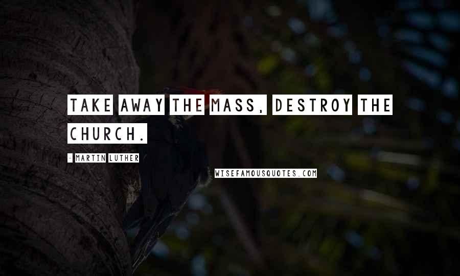 Martin Luther Quotes: Take away the Mass, destroy the Church.