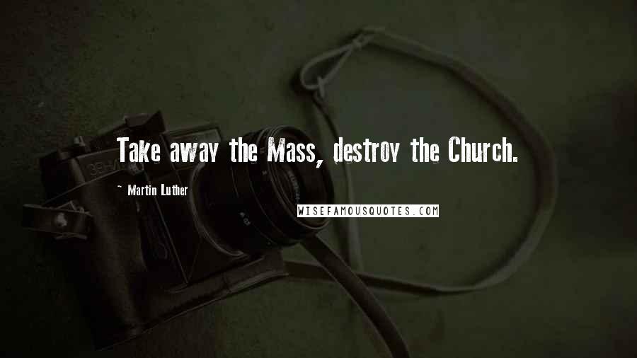 Martin Luther Quotes: Take away the Mass, destroy the Church.