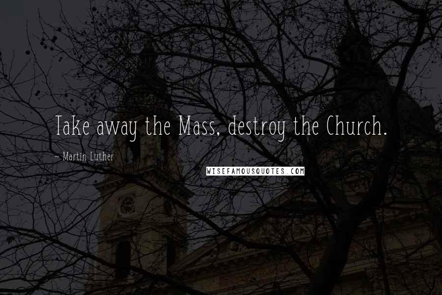 Martin Luther Quotes: Take away the Mass, destroy the Church.