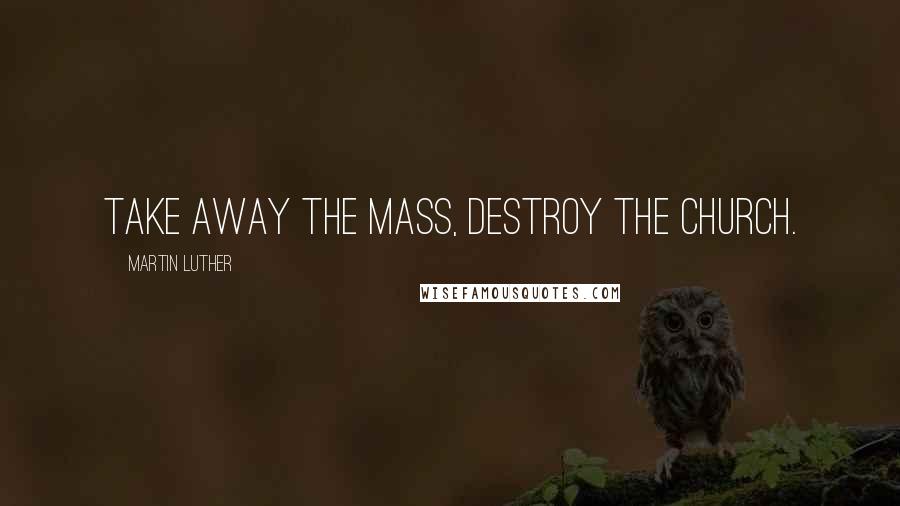 Martin Luther Quotes: Take away the Mass, destroy the Church.
