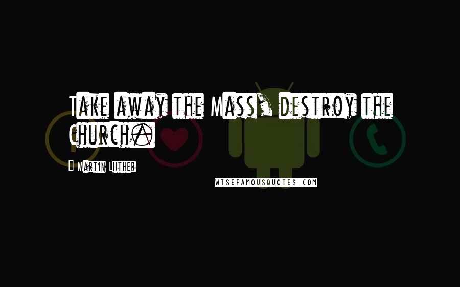 Martin Luther Quotes: Take away the Mass, destroy the Church.