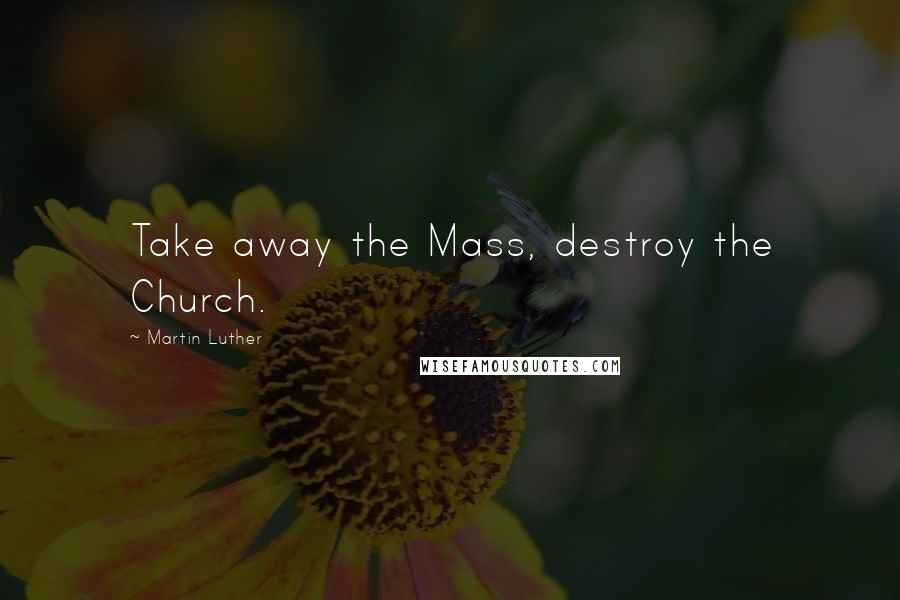Martin Luther Quotes: Take away the Mass, destroy the Church.