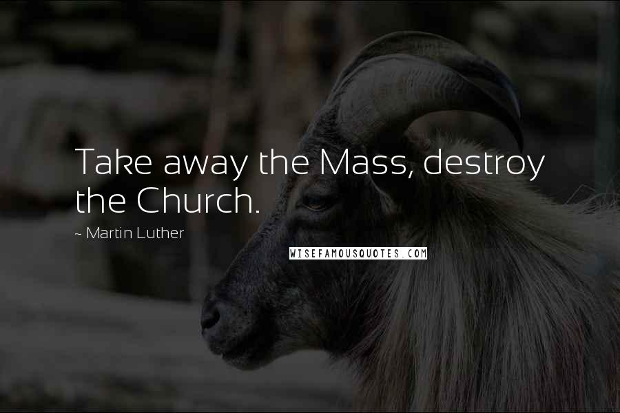 Martin Luther Quotes: Take away the Mass, destroy the Church.
