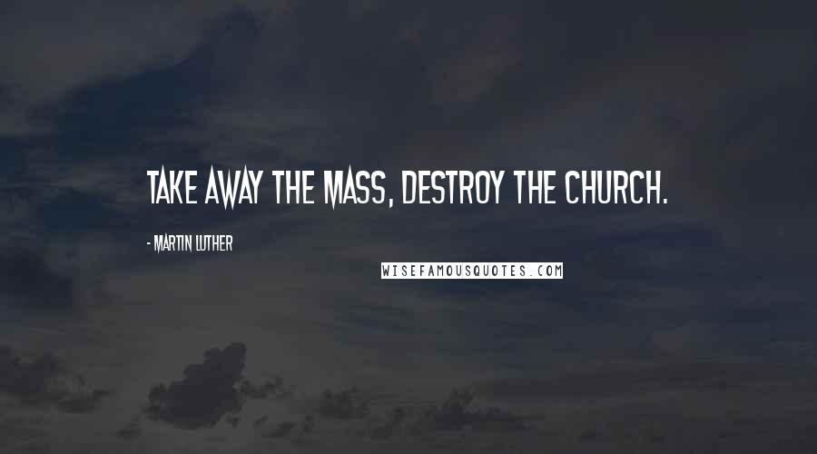 Martin Luther Quotes: Take away the Mass, destroy the Church.