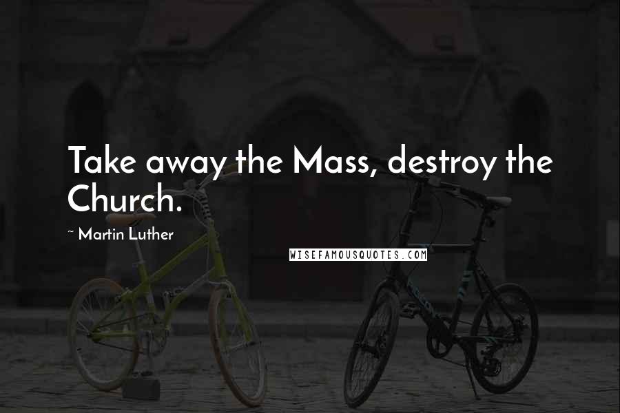 Martin Luther Quotes: Take away the Mass, destroy the Church.