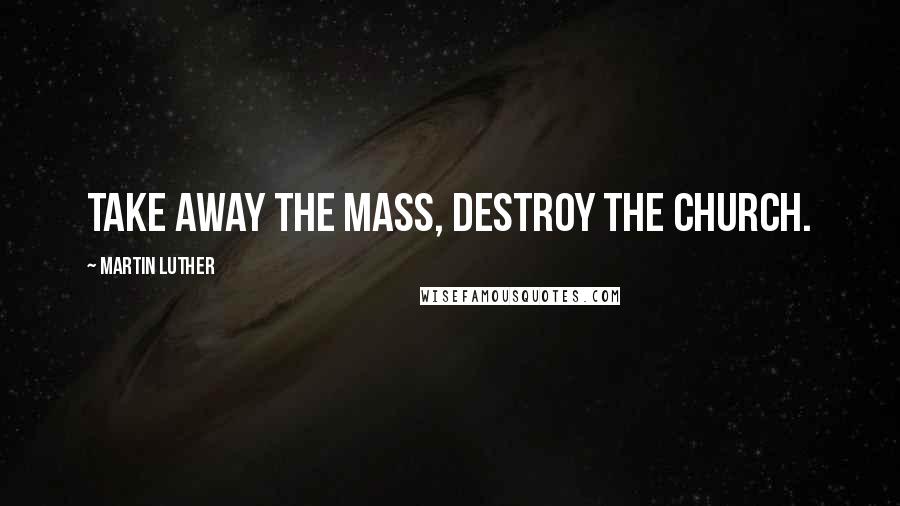 Martin Luther Quotes: Take away the Mass, destroy the Church.