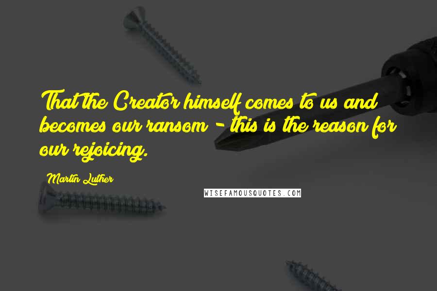 Martin Luther Quotes: That the Creator himself comes to us and becomes our ransom - this is the reason for our rejoicing.