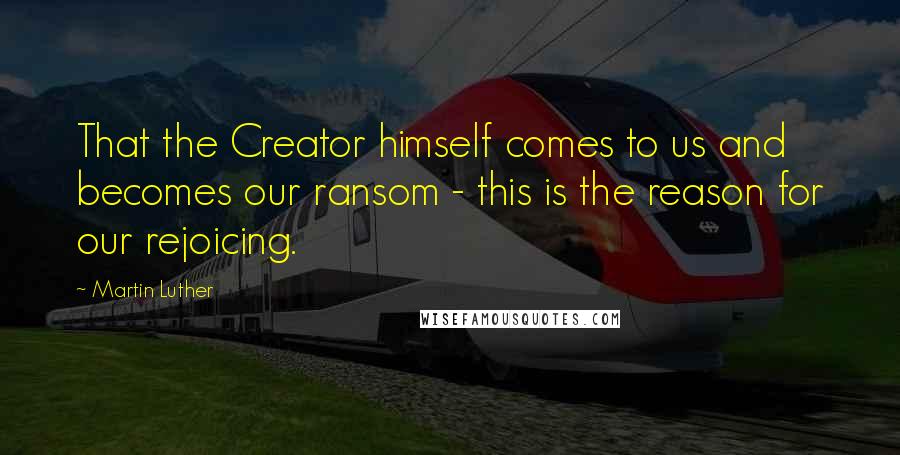 Martin Luther Quotes: That the Creator himself comes to us and becomes our ransom - this is the reason for our rejoicing.