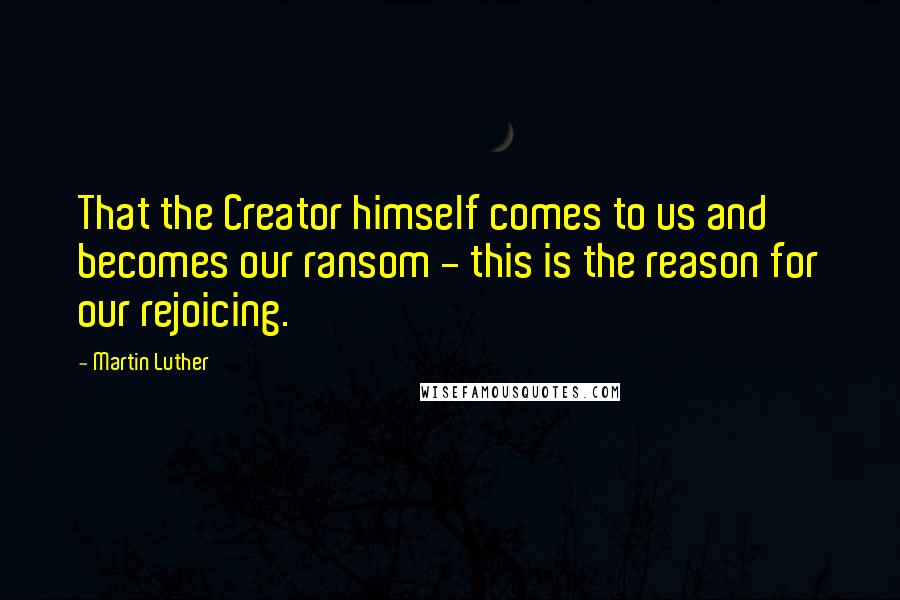 Martin Luther Quotes: That the Creator himself comes to us and becomes our ransom - this is the reason for our rejoicing.