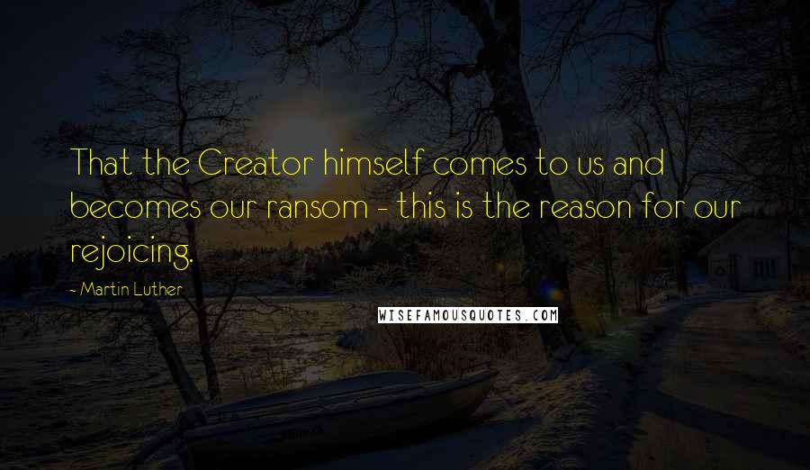 Martin Luther Quotes: That the Creator himself comes to us and becomes our ransom - this is the reason for our rejoicing.