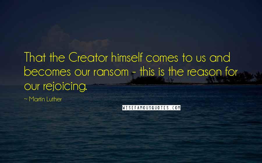 Martin Luther Quotes: That the Creator himself comes to us and becomes our ransom - this is the reason for our rejoicing.