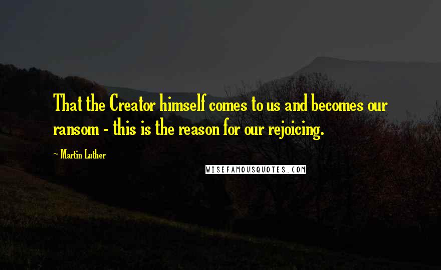 Martin Luther Quotes: That the Creator himself comes to us and becomes our ransom - this is the reason for our rejoicing.