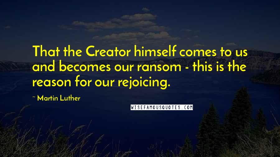 Martin Luther Quotes: That the Creator himself comes to us and becomes our ransom - this is the reason for our rejoicing.